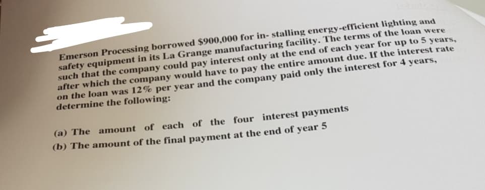 Emerson Processing borrowed $900,000 for in- stalling energy-efficient lighting and
safety equipment in its La Grange manufacturing facility. The terms of the loan were
such that the company could pay interest only at the end of each year for up to 5 years,
after which the company would have to pay the entire amount due. If the interest rate
on the loan was 12% per year and the company paid only the interest for 4 years,
determine the following:
(a) The amount of each of the four interest payments
(b) The amount of the final payment at the end of year 5
