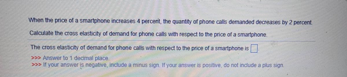 When the price of a smartphone increases 4 percent, the quantity of phone calls demanded decreases by 2 percent
Calculate the cross elasticity of demand for phone calls with respect to the price of a smartphone.
The cross elasticity of demand for phone calls with respect to the price of a smartphone is
>>> Answer to 1 decimal place.
>>> If your answer is negative, include a minus sign. If your answer is positive, do not include a plus sign.
