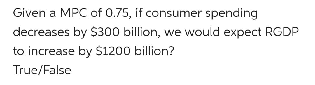 Given a MPC of 0.75, if consumer spending
decreases by $300 billion, we would expect RGDP
to increase by $1200 billion?
True/False
