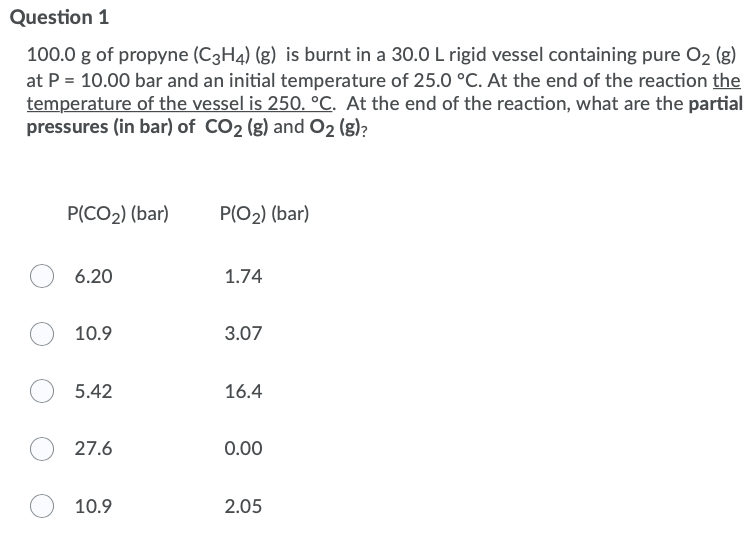 Question 1
100.0 g of propyne (C3H4) (g) is burnt in a 30.0 L rigid vessel containing pure O2 (g)
at P = 10.00 bar and an initial temperature of 25.0 °C. At the end of the reaction the
temperature of the vessel is 250. °C. At the end of the reaction, what are the partial
pressures (in bar) of CO2 (g) and O2 (g)?
P(CO2) (bar)
P(O2) (bar)
6.20
1.74
10.9
3.07
5.42
16.4
27.6
0.00
10.9
2.05
