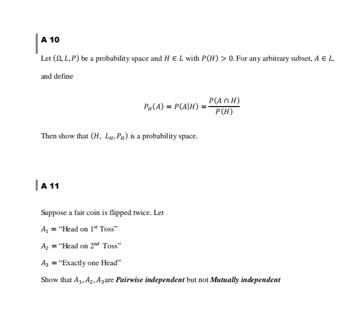 A 10
Let (N, L, P) be a probability space and H E L with P(H) > 0. For any arbitrary subset, A E L,
and define
P#(A) = P(A|H) :
P(A n H)
P(H)
Then show that (H, Lµ, Pµ) is a probability space.
| 11
Suppose a fair coin is flipped twice. Let
A = "Head on 1ª Toss"
A, = "Head on 2nd Toss"
Az = "Exactly one Head"
Show that A1, A2,A3are Pairwise independent but not Mutually independent
