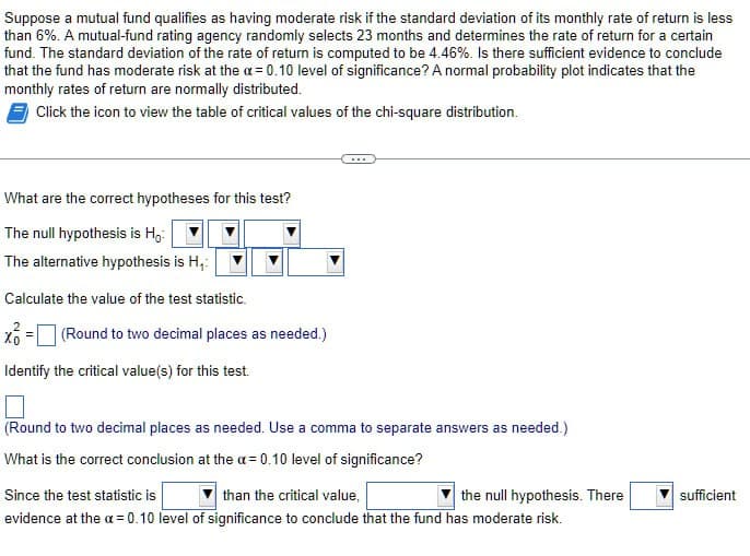 Suppose a mutual fund qualifies as having moderate risk if the standard deviation of its monthly rate of return is less
than 6%. A mutual-fund rating agency randomly selects 23 months and determines the rate of return for a certain
fund. The standard deviation of the rate of return is computed to be 4.46%. Is there sufficient evidence to conclude
that the fund has moderate risk at the a=0.10 level of significance? A normal probability plot indicates that the
monthly rates of return are normally distributed.
Click the icon to view the table of critical values of the chi-square distribution.
What are the correct hypotheses for this test?
The null hypothesis is Ho
The alternative hypothesis is H.:
Calculate the value of the test statistic.
(Round to two decimal places as needed.)
Identify the critical value(s) for this test.
(Round to two decimal places as needed. Use a comma to separate answers as needed.)
What is the correct conclusion at the a=0.10 level of significance?
Since the test statistic is
than the critical value,
the null hypothesis. There
sufficient
evidence at the a = 0.10 level of significance to conclude that the fund has moderate risk.