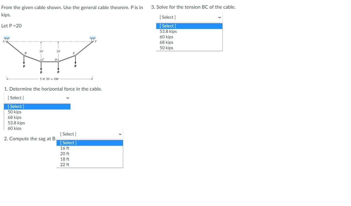 From the given cable shown. Use the general cable theorem. P is in
kips.
Let P =20
L
24
C
24°
D
P
P
5 @ 20'= 100'
E
1. Determine the horizontal force in the cable.
[Select]
[Select]
50 kips
68 kips
53.8 kips
60 kips
2. Compute the sag at B.
[Select]
[Select]
16 ft
20 ft
18 ft
22 ft
3. Solve for the tension BC of the cable.
[Select]
[Select]
53.8 kips
60 kips
68 kips
50 kips