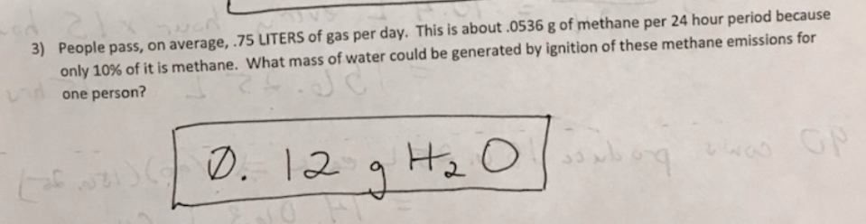 3) People pass, on average,.75 LITERS of gas per day. This is about .0536 g of methane per 24 hour period because
only 10% of it is methane. What mass of water could be generated by ignition of these methane emissions for
one person?
の. 12g Hz 0
GP
