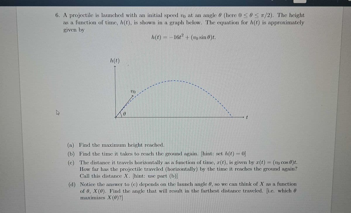 6. A projectile is launched with an initial speed vo at an angle 0 (here 0SO S T/2). The height
as a function of time, h(t), is shown in a graph below. The cquation for h(t) is approximatcly
given by
h(t) = -16t + (vo sin 0)t.
h(t)
(a) Find the maximum height reachcd.
(b) Find thc time it takes to reach the ground again. hint: sct h(t) = 0]
(c) The distance it travels horizontally as a function of time, r(t), is given by r(t) = (vo cos 0)t.
How far has the projectile traveled (horizontally) by the time it reachcs the ground again?
Call this distance X. [hint: use part (b)I
%3D
(d) Notice the answer to (c) depends on the launch angle 0, so we can think of X as a function
of 0, X (0). Find the angle that will result in the farthest distance traveled. [i.c. which 0
maximizes X(0)?]
