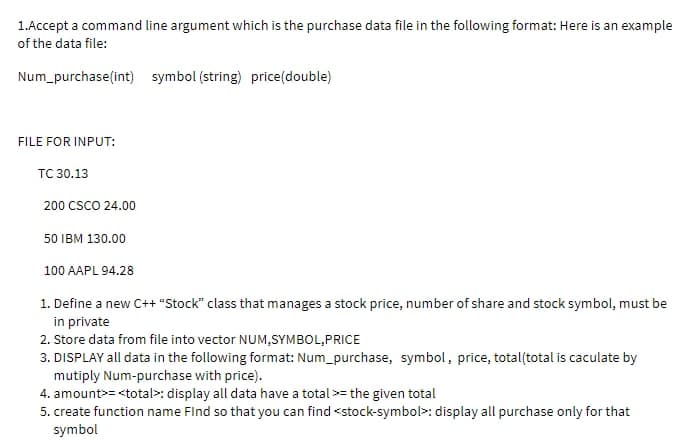 1.Accept a command line argument which is the purchase data file in the following format: Here is an example
of the data file:
Num_purchase(int) symbol (string) price(double)
FILE FOR INPUT:
TC 30.13
200 CSCO 24.00
50 IBM 130.00
100 AAPL 94.28
1. Define a new C++ "Stock" class that manages a stock price, number of share and stock symbol, must be
in private
2. Store data from file into vector NUM,SYMBOL,PRICE
3. DISPLAY all data in the following format: Num_purchase, symbol, price, total(total is caculate by
mutiply Num-purchase with price).
4. amount><total: display all data have a total >= the given total
5. create function name Find so that you can find <stock-symbol: display all purchase only for that
symbol