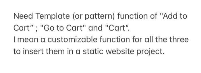 Need Template (or pattern) function of "Add to
Cart" ; "Go to Cart" and "Cart".
I mean a customizable function for all the three
to insert them in a static website project.
