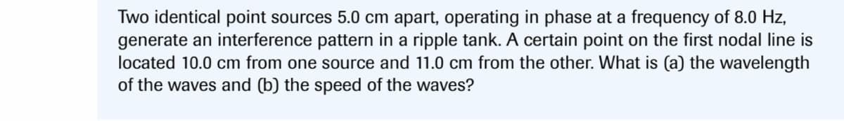 Two identical point sources 5.0 cm apart, operating in phase at a frequency of 8.0 Hz,
generate an interference pattern in a ripple tank. A certain point on the first nodal line is
located 10.0 cm from one source and 11.0 cm from the other. What is (a) the wavelength
of the waves and (b) the speed of the waves?
