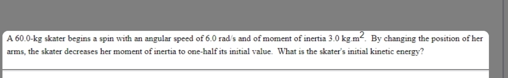 A 60.0-kg skater begins a spin with an angular speed of 6.0 rad/s and of moment of inertia 3.0 kg.m². By changing the position of her
arms, the skater decreases her moment of inertia to one-half its initial value. What is the skater's initial kinetic energy?