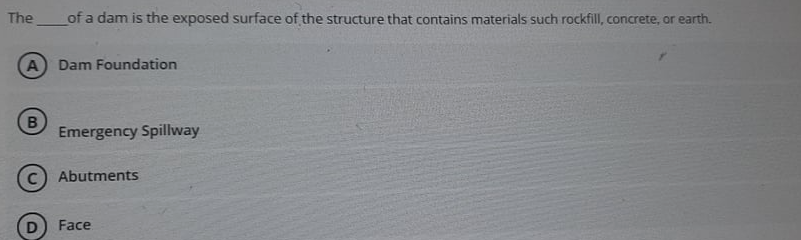 The
of a dam is the exposed surface of the structure that contains materials such rockfill, concrete, or earth.
Dam Foundation
Emergency Spillway
C Abutments
Face
