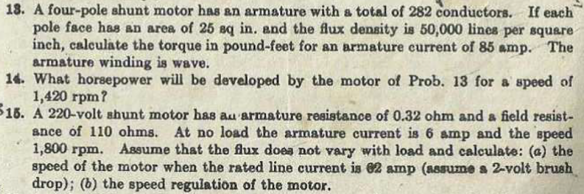 18. A four-pole shunt motor haS an armature with a total of 282 conductors. If each
pole face has an area of 25 Bq in. and the flux density is 50,000 lines per square
inch, calculate the torque in pound-feet for an armature current of 85 amp. The
armature winding is wave.
14. What horsepower will be developed by the motor of Prob. 13 for a speed of
1,420 rpm?
515. A 220-volt shunt motor has au armature resistance of 0.32 ohm and a field resist-
ance of 110 ohms. At no load the armature current is 6 amp and the speed
1,800 rpm. Assume that the flux does not vary with load and calculate: (a) the
speed of the motor when the rated line current is 62 amp (assume a 2-volt brush
drop); (6) the speed regulation of the motor.
