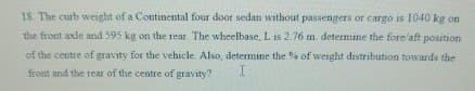 18. The curb weight of a Continental four door sedan without passengers or cargo is 1040 kg on
the front axle and 595 kg on the rear. The wheelbase, L is 2.76 m. determine the fore/aft position
of the centre of gravity for the vehicle. Also, determine the % of weight distribution towards the
front and the rear of the centre of gravity?
I