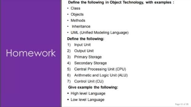 Define the following in Object Technology, with examples :
• Class
• Objects
• Methods
Inheritance
• UML (Unified Modeling Language)
Define the following:
1) Input Unit
Homework
2) Output Unit
3) Primary Storage
4) Secondary Storage
5) Central Processing Unit (CPU)
6) Arithmetic and Logic Unit (ALU)
7) Control Unit (CU)
Give example the following:
• High level Language
Low level Language
Pege 15 af 20
