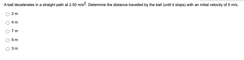 A ball decelerates in a straight path at 2.50 m/s2. Determine the distance travelled by the ball (until it stops) with an initial velocity of 5 m/s.
2 m
4 m
7m
5m
3 m