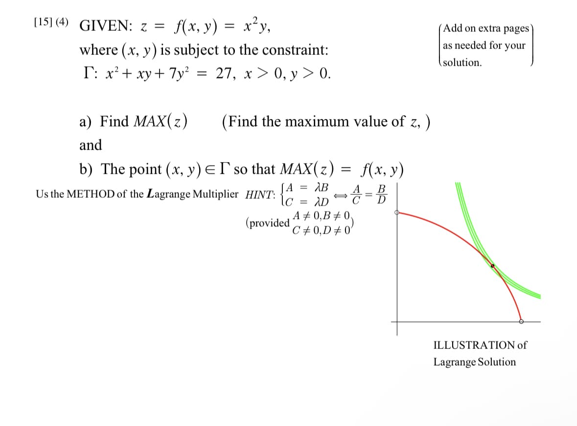 [15] (4) GIVEN: z =
f(x, y) = x²y,
where (x, y) is subject to the constraint:
I: x² + xy + 7y²
27, x > 0, y > 0.
a) Find MAX(z)
and
=
(Find the maximum value of z, )
b) The point (x, y) = I so that MAX(z)
AB A
A
·\C = AD
Us the METHOD of the Lagrange Multiplier HINT:
(provided
=
f(x, y)
+ 4 =B
A# 0,B #0
C# 0,D #0'
Add on extra pages
as needed for your
solution.
ILLUSTRATION of
Lagrange Solution