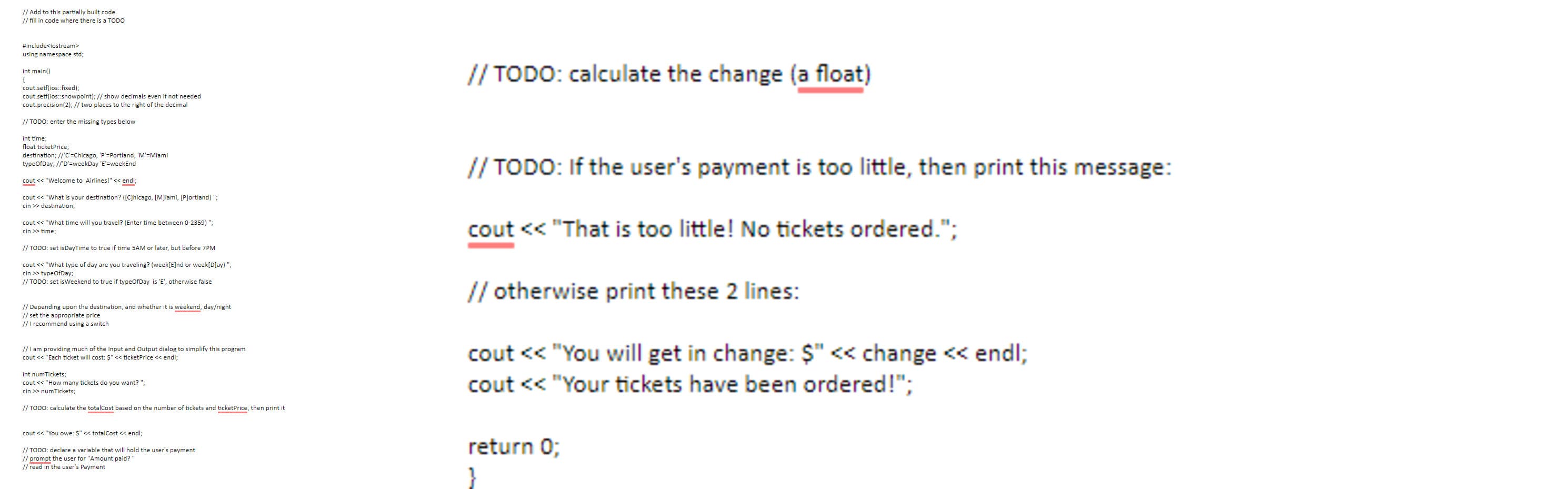// Add to this partially built code
// fill in code where there is a TODO
#include<iostream>
using namespace std;
change (a float)
// TODO: calculate the
int main()
cout.setf(ios:fixed):
cout.setf(ios:showpoint); // show decimals even if not needed
cout.precision(2); // two places to the right of the decimal
// TODO: enter the missing types below
int time;
float ticketPrice;
destination; //'c'=Chicago, 'P'=Portland, 'M'=Miami
typeOfDay; //'D'=weekDay 'E'=weekEnd
// TODO: If the user's payment is too little, then print this message:
cout << "Welcome to Airlines!"
<< endl;
cout <« "What is your destination? ([C]hicago, [M]iami, [P]ortland) ";
cin >> destination;
cout << "What time will you travel? (Enter time between 0-2359) ";
cin >> time;
cout << "That is too little! No tickets ordered.";
// TODO: set isDayTime to true if time 5AM or later, but before
7PM
cout << "What type of day are you traveling? (week[E]nd or week[D]ay) ";
cin >> typeOfDay;
// TODO: set isWeekend to true if typeOfDay is 'E', otherwise false
// otherwise print these 2 lines:
// Depending upon the destination, and whether it is weekend, day/night
// set the appropriate price
//I recommend using a switch
// I am providing much of the Input and Output dialog to simplify this program
cout << "Each ticket will cost: Ş" << ticketPrice << endl;
cout << "You will get in change: $" << change << endl;
int numTickets;
cout << "How many tickets do you want? ";
cout << "Your tickets have been ordered!";
cin >> num Tickets;
// TODO: calculate the totalCost based on the number of tickets and ticketPrice, then print it
cout << "You owe: $" << totalCost << endl;
return 0;
// TODO: declare a variable that will hold the user's payment
// prompt the user for "Amount paid?"
// read in the user's Payment
