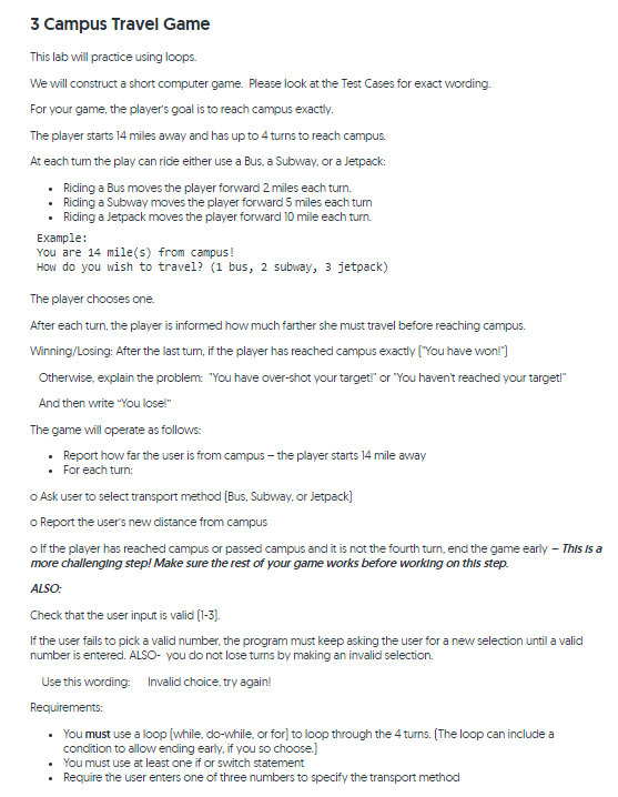 3 Campus Travel Game
This lab will practice using loops.
We will construct a short computer game. Please look at the Test Cases for exact wording.
For your game, the player's goal is to reach campus exactiy.
The player starts 14 miles away and has up to 4 turns to reach campus.
At each tum the play can ride either use a Bus, a Subway, or a Jetpack:
Ricling a Bus moves the player forward 2 miles each turn.
Riding a Subway moves the player forward 5 miles each tum
• Riding a Jetpack moves the player forward 10 mile each turn.
Example:
You are 14 mile(s) from campus!
How do you wish to travel? (1 bus, 2 subway, 3 jetpack)
The player chooses one.
After each turn, the player is informed how much farther she must travel before reaching campus.
Winning/Losing: After the last tum, if the player has reached campus exactly ("You have won!")
Otherwise, explain the problem: "You have over-shot your target!" or "You haven't reached your target!"
And then write "You lose!"
The game will operate as follows:
Report how far the user is from campus – the player starts 14 mile away
• For each turn:
o Ask user to select transport method (Bus, Subway, or Jetpack)
o Report the user's new distance from campus
olf the player has reached campus or passed campus and it is not the fourth turn, end the game early – This Is a
more challenging step! Make sure the rest of your game works before working on this step.
ALSO:
Check that the user input is valid (1-3).
If the user fails to picka valid number, the program must keep asking the user for a new selection until a valid
number is entered. ALSO- you do not lose turns by making an invalid selection.
Use this wording: Invalid choice, try again!
Requirements:
• You must use a loop (while, do-while, or for) to loop through the 4 turns. (The loop can include a
condition to allow ending early, if you so choose.)
You must use at least one if or switch statement
Require the user enters one of three numbers to specify the transport method
