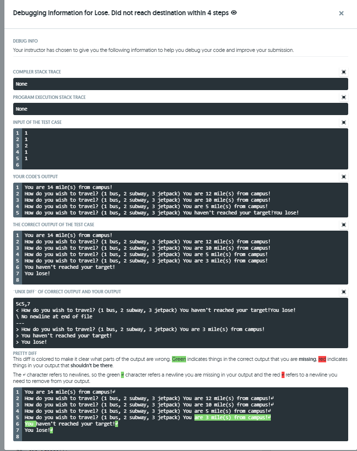 Debugglng Informatlon for Lose. Did not reach destinatlon withln 4 steps
DEBUG INFO
Your instructor has chosen to give you the following information to help you debug your code and improve your submission.
COMPILER STACK TRACE
None
PROGRAM EXECUTION STACK TRACE
None
INPUT OF THE TEST CASE
4 1
6.
YOUR CODE'S OUTPUT
1 You are 14 mile(s) from campus!
2 How do you wish to travel? (1 bus, 2 subway, 3 jetpack) You are 12 mile(s) from campus!
3 How do you wish to travel? (1 bus, 2 subway, 3 jetpack) You are 1e mile(s) from campus!
4 How do you wish to travel? (1 bus, 2 subway, 3 jetpack) You are 5 mile(s) from campus!
5 How do you wish to travel? (1 bus, 2 subway, 3 jetpack) You haven't reached your target!You lose!
THE CORRECT OUTPUT OF THE TEST CASE
1 You are 14 mile(s) from campus!
2 How do you wish to travel? (1 bus, 2 subway, 3 jetpack) You are 12 mile(s) from campus!
3 How do you wish to travel? (1 bus, 2 subway, 3 jetpack) You are 10 mile(s) from campus!
4 How do you wish to travel? (1 bus, 2 subway, 3 jetpack) You are 5 mile(s) from campus!
5 How do you wish to travel? (1 bus, 2 subway, 3 jetpack) You are 3 mile(s) from campus!
6 You haven't reached your target!
7 You lose!
"UNIX DIFF OF CORRECT OUTPUT AND YOUR OUTPUT
5c5,7
< How do you wish to travel? (1 bus, 2 subway, 3 jetpack) You haven't reached your target!You lose!
| No newline at end of file
> How do you wish to travel? (1 bus, 2 subway, 3 jetpack) You are 3 mile(s) from campus!
> You haven't reached your target!
> You lose!
PRETTY DIFF
This diff is colored to make it clear what parts of the output are wrong. Green indicates things in the correct output that you are missing. red indicates
things in your output that shouldn't be there.
The - character refers to newlines, so the green character refers a newline you are missing in your output and the red refers to a newline you
need to remove from your output.
1 You are 14 mile(s) from campus!e
2 HOw do you wish to travel? (1 bus, 2 subway, 3 jetpack) You are 12 mile(s) from campus!e
3 How do you wish to travel? (1 bus, 2 subway, 3 jetpack) You are 1e mile(s) from campus!e
How do you wish to travel? (1 bus, 2 subway, 3 jetpack) You are 5 mile(s) from campus!e
How do you wish to travel? (1 bus, 2 subway, 3 jetpack) You are 3 mile(s) from campus!e
6 You haven't reached your target!
You lose!
