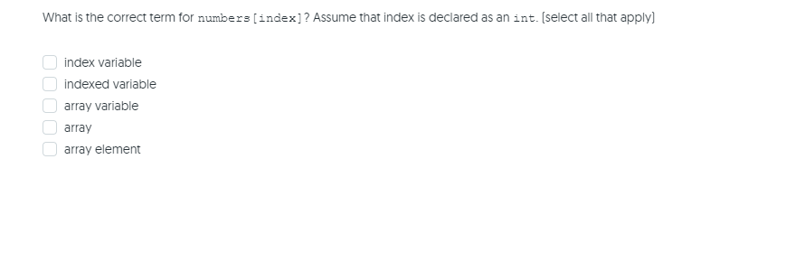 What is the correct term for numbers [index]? Assume that index is declared as an int. (select ll that apply)
index variable
indexed variable
array variable
array
array element
O0000
