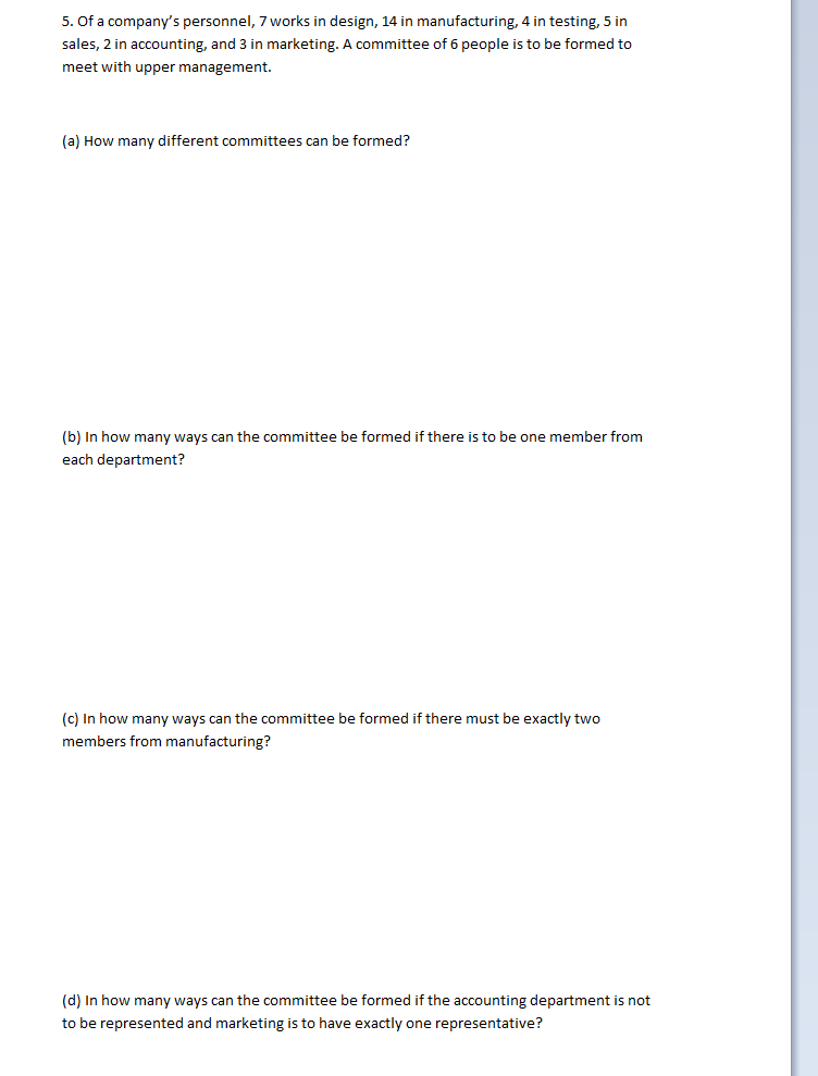 5. Of a company's personnel, 7 works in design, 14 in manufacturing, 4 in testing, 5 in
sales, 2 in accounting, and 3 in marketing. A committee of 6 people is to be formed to
meet with upper management.
(a) How many different committees can be formed?
(b) In how many ways can the committee be formed if there is to be one member from
each department?
(c) In how many ways can the committee be formed if there must be exactly two
members from manufacturing?
(d) In how many ways can the committee be formed if the accounting department is not
to be represented and marketing is to have exactly one representative?
