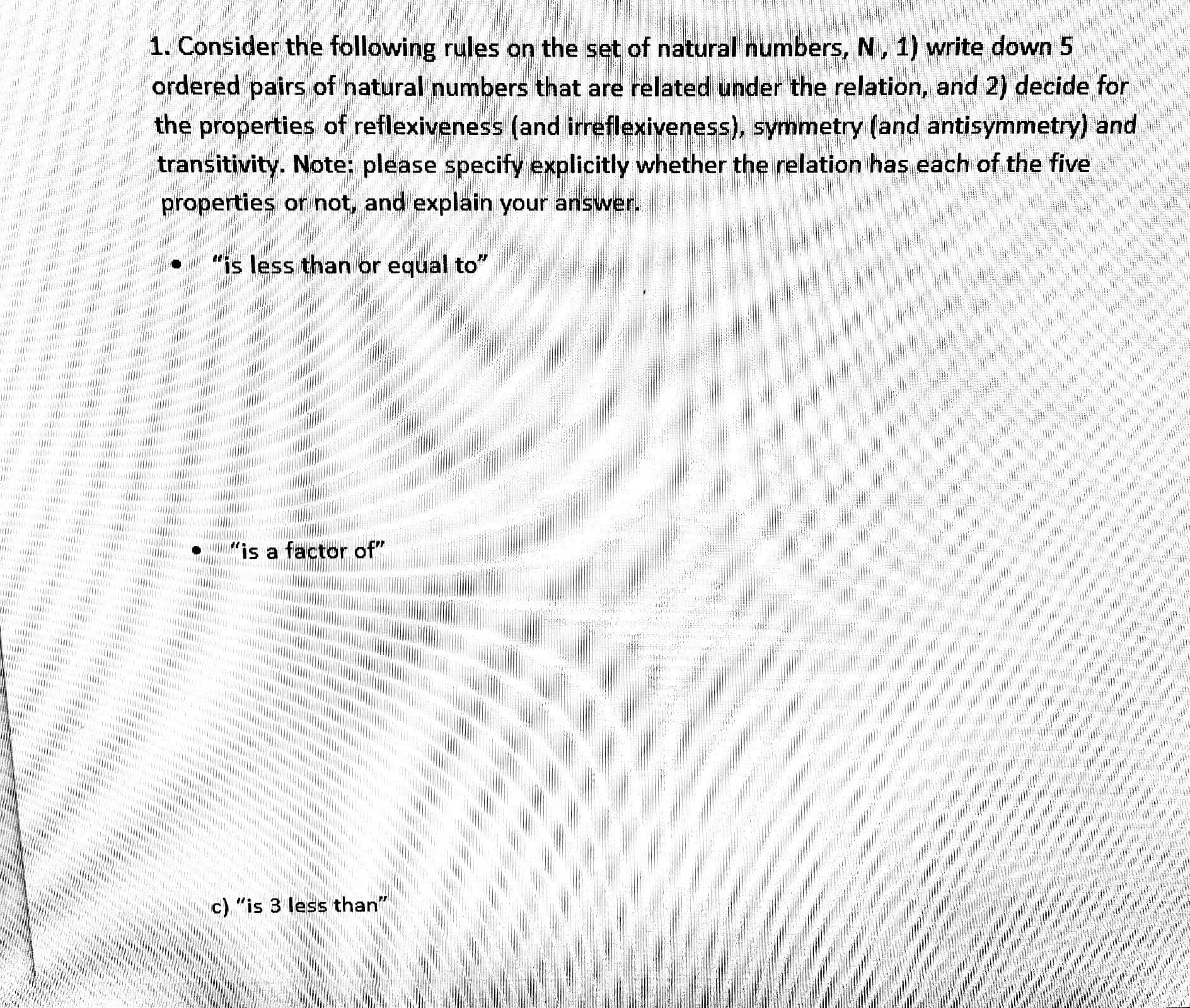 1. Consider the following rules on the set of natural numbers, N, 1) write down 5
ordered pairs of natural numbers that are related under the relation, and 2) decide for
the properties of reflexiveness (and irreflexiveness), symmetry (and antisymmetry) and
transitivity. Note: please specify explicitly whether the relation has each of the five
properties or not, and explain your answer.
"is less than or equal to"
a factor of"
c) "is 3 less than"
