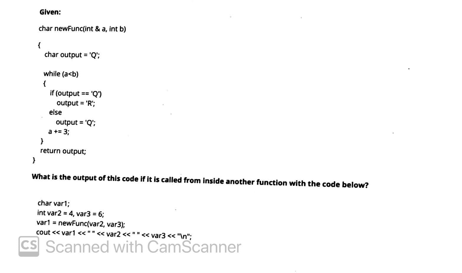 Given:
char newFunc(int & a, int b)
{
char output = 'Q';
%3D
while (a<b)
if (output == 'Q')
output = 'R';
else
output = 'Q';
a += 3;
}
return output;
What is the output of this code if it is called from inside another function with the code below?
char var1;
int var2 = 4, var3 = 6;
var1 = newFunc(var2, var3);
cout << var1 < " " << var2 << ""<< var3 << "\n";
CS Scanned with CamScanner
