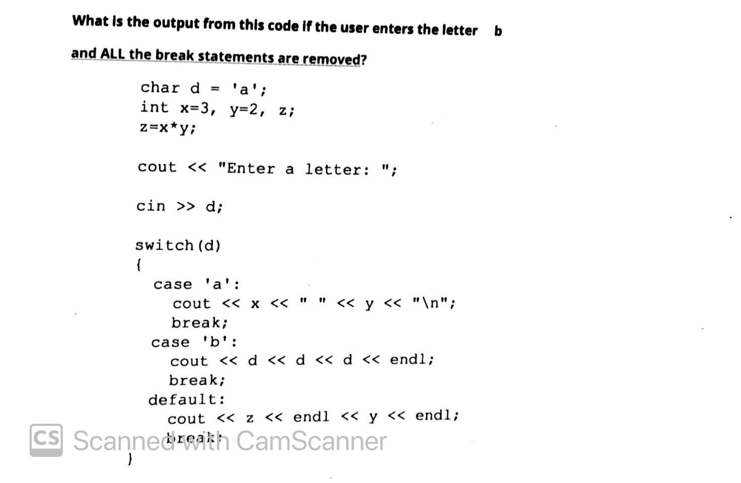 What is the output from this code if the user enters the letter b
and ALL the break statements are removed?
char d
'a';
int x=3, Y3D2, z;
%3D
z=x*y;
cout << "Enter a letter: ";
cin >> d;
switch (d)
{
case 'a':
cout << x <<
<< y << "\n";
break;
case 'b':
cout << d << d << d << end%3;
break;
default:
cout << z << endl << y << endl;
CS Scanne&rgakh CamScanner
