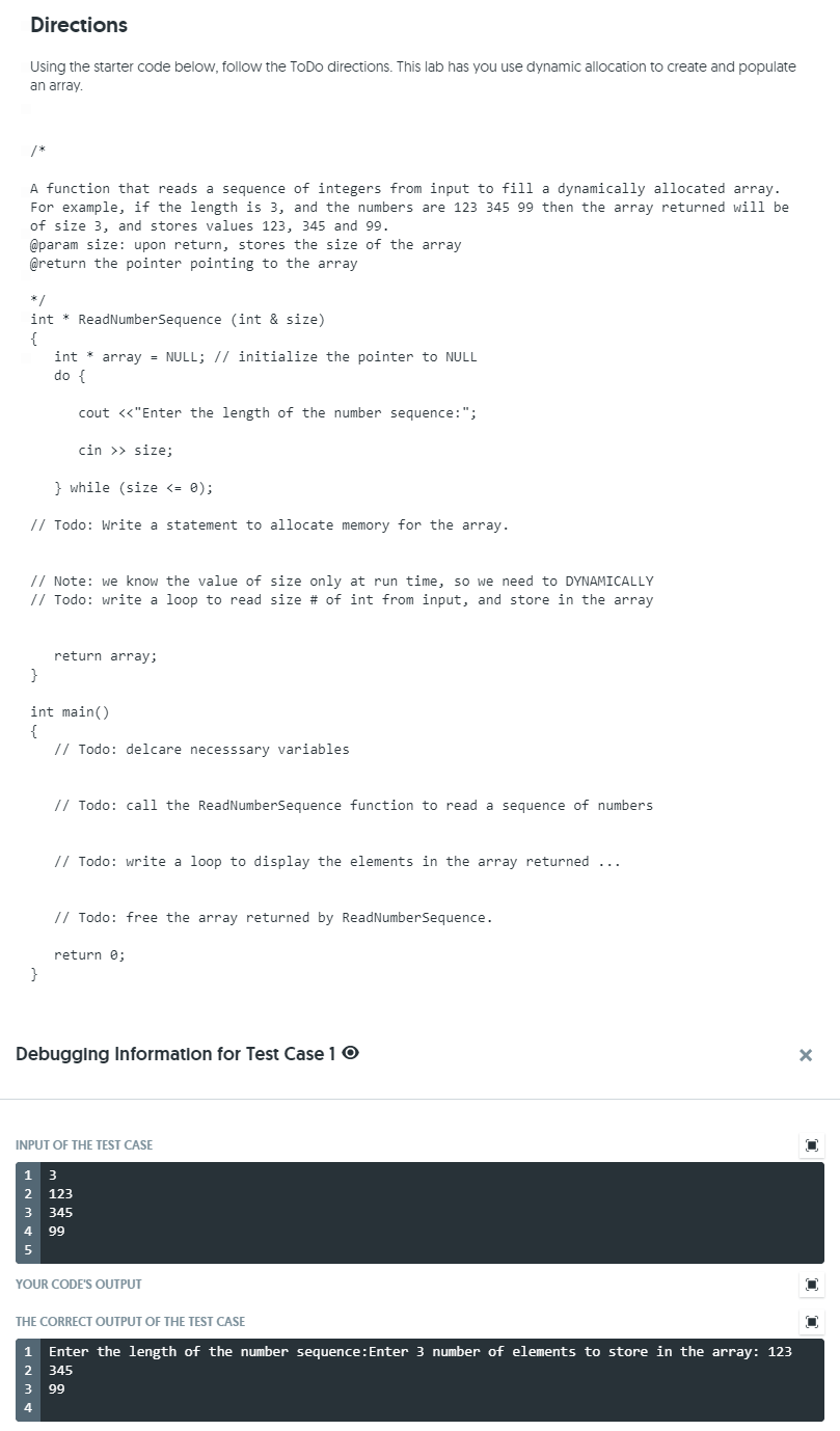 Directions
Using the starter code below, follow the ToDo directions. This lab has you use dynamic allocation to create and populate
an array.
/*
A function that reads a sequence of integers from input to fill a dynamically allocated array.
For example, if the length is 3, and the numbers are 123 345 99 then the array returned will be
of size 3, and stores values 123, 345 and 99.
@param size: upon return, stores the size of the array
@return the pointer pointing to the array
*/
int * ReadNumberSequence (int & size)
{
int * array = NULL; // initialize the pointer to NULL
do {
cout «"Enter the length of the number sequence:";
cin >> size;
} while (size <= 0);
// Todo: Write a statement to allocate memory for the array.
// Note: we know the value of size only at run time, so we need to DYNAMICALLY
// Todo: write a loop to read size # of int from input, and store in the array
return array;
int main()
{
// Todo: delcare necesssary variables
// Todo: call the ReadNumberSequence function to read a sequence of numbers
// Todo: write a loop to display the elements in the array returned ...
// Todo: free the array returned by ReadNumberSequence.
return e;
