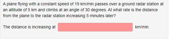 A plane flying with a constant speed of 19 km/min passes over a ground radar station at
an altitude of 5 km and climbs at an angle of 30 degrees. At what rate is the distance
from the plane to the radar station increasing 5 minutes later?
The distance is increasing at
km/min.
