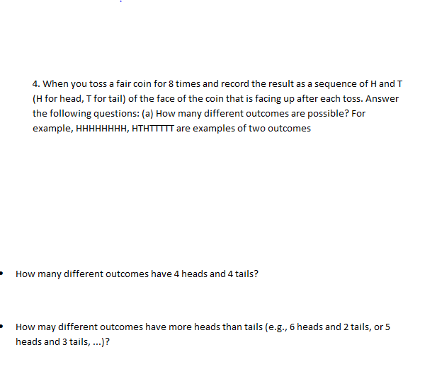 4. When you toss a fair coin for 8 times and record the result as a sequence of H and T
(H for head, T for tail) of the face of the coin that is facing up after each toss. Answer
the following questions: (a) How many different outcomes are possible? For
example, HHHHHHHH, HTHTTIIT are examples of two outcomes
How many different outcomes have 4 heads and 4 tails?
How may different outcomes have more heads than tails (e.g., 6 heads and 2 tails, or 5
heads and 3 tails,..)?
