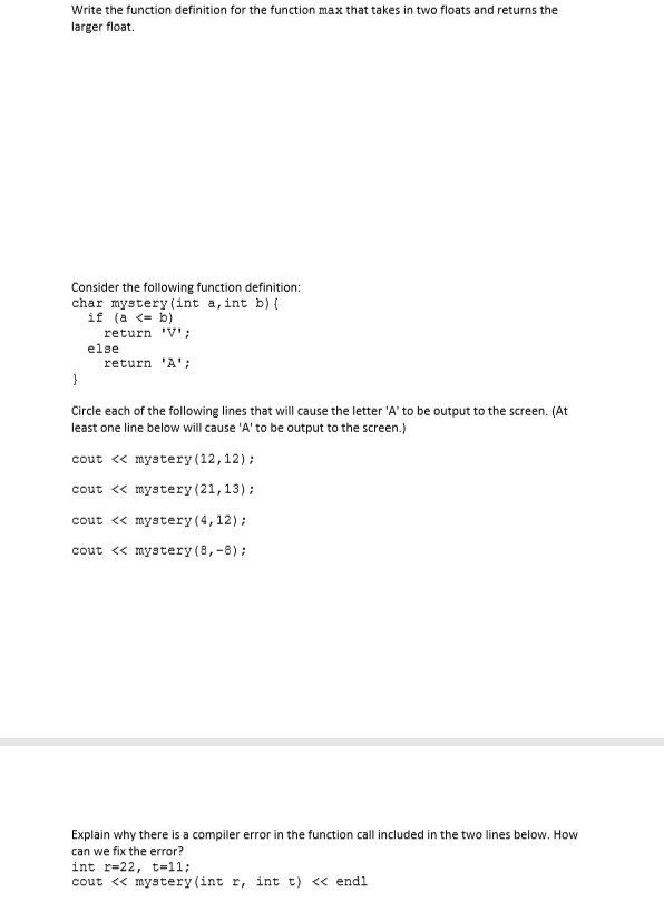 Write the function definition for the function max that takes in two floats and returns the
larger float.
Consider the following function definition:
char mystery (int a, int b) {
if (a <- b)
return 'V';
else
return 'A';
Circle each of the following lines that will cause the letter 'A' to be output to the screen. (At
least one line below will cause 'A' to be output to the screen.)
cout « mystery (12,12);
cout <« mystery (21,13);
cout <« mystery (4,12);
cout « mystery (8,-8);
Explain why there is a compiler error in the function call included in the two lines below. How
can we fix the error?
int r=22, t=11;
cout << mystery (int r, int t) « endl
