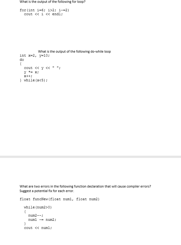 What is the output of the following for loop?
for (int i=6; i>2; i-=2)
cout << i < endl;
What is the output of the following do-while loop
int x-2, y=10;
do
cout << y << "
y *= x;
x++;
} while (x<5);
What are two errors in the following function declaration that will cause compiler errors?
Suggest a potential fix for each error.
float funcNew (float numl, float num2)
while (num2>0)
num2--;
numl -= num2;
cout << num1;
