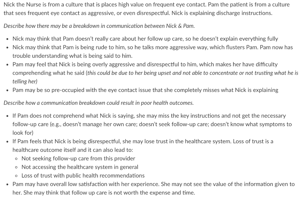 Nick the Nurse is from a culture that is places high value on frequent eye contact. Pam the patient is from a culture
that sees frequent eye contact as aggressive, or even disrespectful. Nick is explaining discharge instructions.
Describe how there may be a breakdown in communication between Nick & Pam.
• Nick may think that Pam doesn't really care about her follow up care, so he doesn't explain everything fully
• Nick may think that Pam is being rude to him, so he talks more aggressive way, which flusters Pam. Pam now has
trouble understanding what is being said to him.
• Pam may feel that Nick is being overly aggressive and disrespectful to him, which makes her have difficulty
comprehending what he said (this could be due to her being upset and not able to concentrate or not trusting what he is
telling her)
• Pam may be so pre-occupied with the eye contact issue that she completely misses what Nick is explaining
Describe how a communication breakdown could result in poor health outcomes.
• If Pam does not comprehend what Nick is saying, she may miss the key instructions and not get the necessary
follow-up care (e.g., doesn't manage her own care; doesn't seek follow-up care; doesn't know what symptoms to
look for)
• If Pam feels that Nick is being disrespectful, she may lose trust in the healthcare system. Loss of trust is a
healthcare outcome itself and it can also lead to:
o Not seeking follow-up care from this provider
o Not accessing the healthcare system in general
o Loss of trust with public health recommendations
• Pam may have overall low satisfaction with her experience. She may not see the value of the information given to
her. She may think that follow up care is not worth the expense and time.
