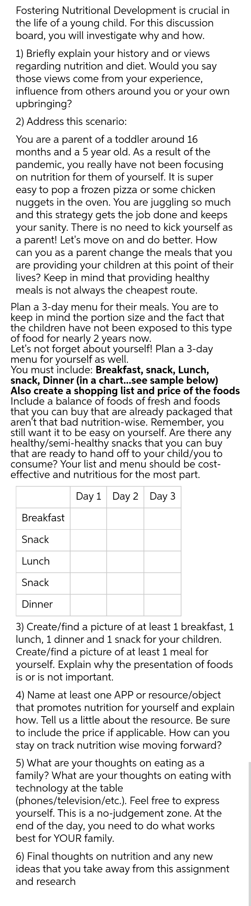 Fostering Nutritional Development is crucial in
the life of a young child. For this discussion
board, you will investigate why and how.
1) Briefly explain your history and or views
regarding nutrition and diet. Would you say
those views come from your experience,
influence from others around you or your own
upbringing?
2) Address this scenario:
You are a parent of a toddler around 16
months and a 5 year old. As a result of the
pandemic, you really have not been focusing
on nutrition for them of yourself. It is super
easy to pop a frozen pizza or some chicken
nuggets in the oven. You are juggling so much
and this strategy gets the job done and keeps
your sanity. There is no need to kick yourself as
a parent! Let's move on and do better. How
can you as a parent change the meals that you
are providing your children at this point of their
lives? Keep in mind that providing healthy
meals is not always the cheapest route.
Plan a 3-day menu for their meals. You are to
keep in mind the portion size and the fact that
the children have not been exposed to this type
of food for nearly 2 years now.
Let's not forget about yourself! Plan a 3-day
menu for yourself as well.
You must include: Breakfast, snack, Lunch,
snack, Dinner (in a chart...see sample below)
Also create a shopping list and price of the foods
Include a balance of foods of fresh and foods
that you can buy that are already packaged that
aren't that bad nutrition-wise. Remember, you
still want it to be easy on yourself. Are there any
healthy/semi-healthy snacks that you can buy
that are ready to hand off to your child/you to
consume? Your list and menu should be cost-
effective and nutritious for the most part.
Day 1 Day 2 Day 3
Breakfast
Snack
Lunch
Snack
Dinner
3) Create/find a picture of at least 1 breakfast, 1
lunch, 1 dinner and 1 snack for your children.
Create/find a picture of at least 1 meal for
yourself. Explain why the presentation of foods
is or is not important.
4) Name at least one APP or resource/object
that promotes nutrition for yourself and explain
how. Tell us a little about the resource. Be sure
to include the price if applicable. How can you
stay on track nutrition wise moving forward?
5) What are your thoughts on eating as a
family? What are your thoughts on eating with
technology at the table
(phones/television/etc.). Feel free to express
yourself. This is a no-judgement zone. At the
end of the day, you need to do what works
best for YOUR family.
6) Final thoughts on nutrition and any new
ideas that you take away from this assignment
and research
