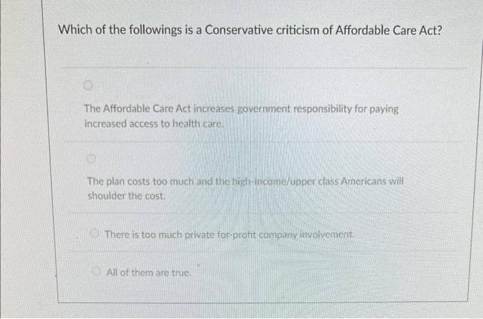 Which of the followings is a Conservative criticism of Affordable Care Act?
The Affordable Care Act increases government responsibility for paying
increased access to health care.
The plan costs too much and the high-income/upper class Americans will
shoulder the cost.
O There is too much private for-profit company involvemenit.
KAll of them are true.
