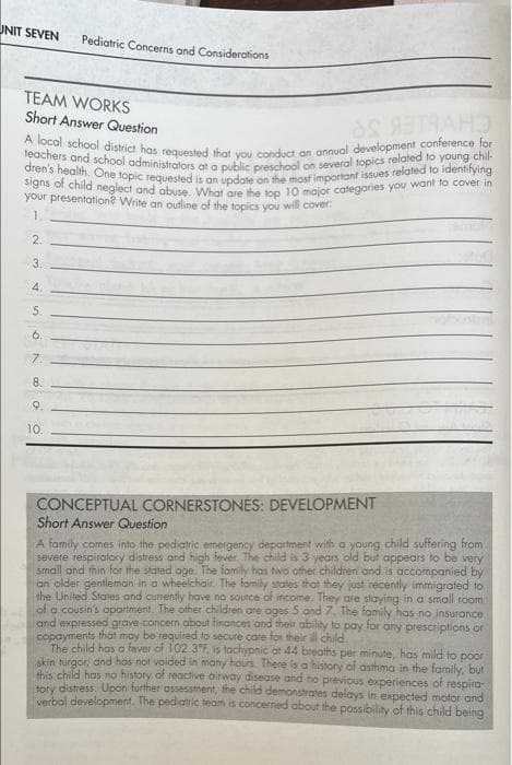 signs of child neglect and abuse. What are the top 10 major categories you want to cover in
A local school district has tequested that you conduct an annual development conference for
teachers and school administrators at a public preschool on several topics related to young chil-
dren's health, One topic requested is an update on the most important issues related to identifying
UNIT SEVEN
Pediatric Concerns and Considerations
TEAM WORKS
Short Answer Question
CH
your presentation? Write an outline of the topics you will cover
1.
2.
3.
4.
5.
6.
7.
8.
9.
10.
CONCEPTUAL CORNERSTONES: DEVELOPMENT
Short Answer Question
A family comes into the pediatric emergency department with a young child suffering from
severe respiratory distress and high fever, The child is 3 years old but appears to be very
small and thin for the stated age. The fomily has wo other.children and is accompanied by
an older gentleman in a wheelchair. The family states that they just recently immigrafed to
the United States ond currently have no source of income. They are staying in a small room
of a cousin's apartment. The other children are oges 5 and 7. The tamily has no insurance
and expressed grave concern about finances and their ability to pay for any prescriptions or
copayments that moy be required to secure care for their ill child.
The child has a fever of 102.3°F, is tachypnic at 44 breaths per minute, has mild to poor
Akin turgor, and has not voided in many hours There is a history of asthma in the family, but
this child has no history of reaoctive aitway disease and no previous experiences of respira
ery distress. Upon further assessment, the child demonstrates delays in expected motor and
verbal development. The pediatric team is concerned about the possibility of this child being
