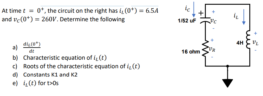 ic
At time t = 0+, the circuit on the right has i (0+) = 6.5A
and vc(0+) = 260V. Determine the following
+
1/52 uF
4H
VL
di̟(0+)
a)
VR
16 ohm
dt
b) Characteristic equation of i̟(t)
c) Roots of the characteristic equation of i, (t)
d) Constants K1 and K2
e) i̟(t) for t>Os
u
