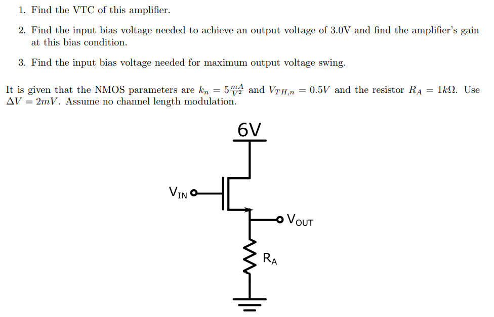 1. Find the VTC of this amplifier.
2. Find the input bias voltage needed to achieve an output voltage of 3.0V and find the amplifier's gain
at this bias condition.
3. Find the input bias voltage needed for maximum output voltage swing.
5 mA and VTH.n = 0.5V and the resistor RA = 1kN. Use
It is given that the NMOS parameters are kn =
AV = 2mV. Assume no channel length modulation.
6V
VIN O
VOUT
RA
두
