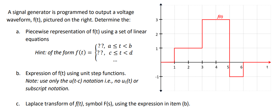 A signal generator is programmed to output a voltage
f(t)
waveform, f(t), pictured on the right. Determine the:
3-
а.
Piecewise representation of f(t) using a set of linear
2
equations
(??, a <t < b
Hint: of the form f (t) = }??, c<t<d
1.
...
2
5
6
b. Expression of f(t) using unit step functions.
-1-
Note: use only the u(t-c) notation i.e., no uc(t) or
subscript notation.
c. Laplace transform of f(t), symbol F(s), using the expression in item (b).
