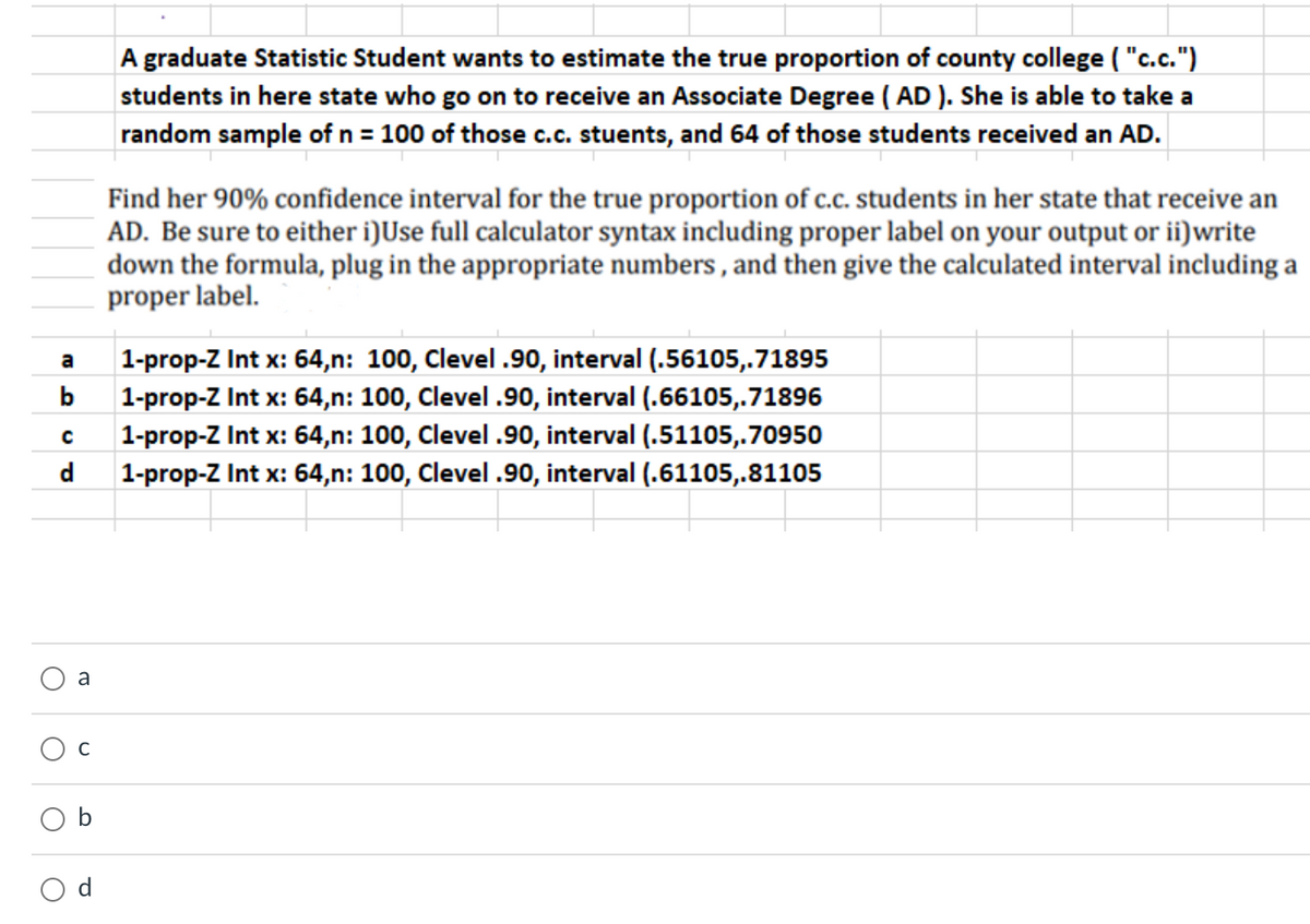 A graduate Statistic Student wants to estimate the true proportion of county college ( "c.c.")
students in here state who go on to receive an Associate Degree ( AD ). She is able to take a
random sample of n = 100 of those c.c. stuents, and 64 of those students received an AD.
Find her 90% confidence interval for the true proportion of c.c. students in her state that receive an
AD. Be sure to either i)Use full calculator syntax including proper label on your output or ii)write
down the formula, plug in the appropriate numbers , and then give the calculated interval including a
proper label.
1-prop-Z Int x: 64,n: 100, Clevel .90, interval (.56105,.71895
a
b
1-prop-Z Int x: 64,n: 100, Clevel .90, interval (.66105,.71896
1-prop-Z Int x: 64,n: 100, Clevel .90, interval (.51105,.70950
1-prop-Z Int x: 64,n: 100, Clevel .90, interval (.61105,.81105
d
a
