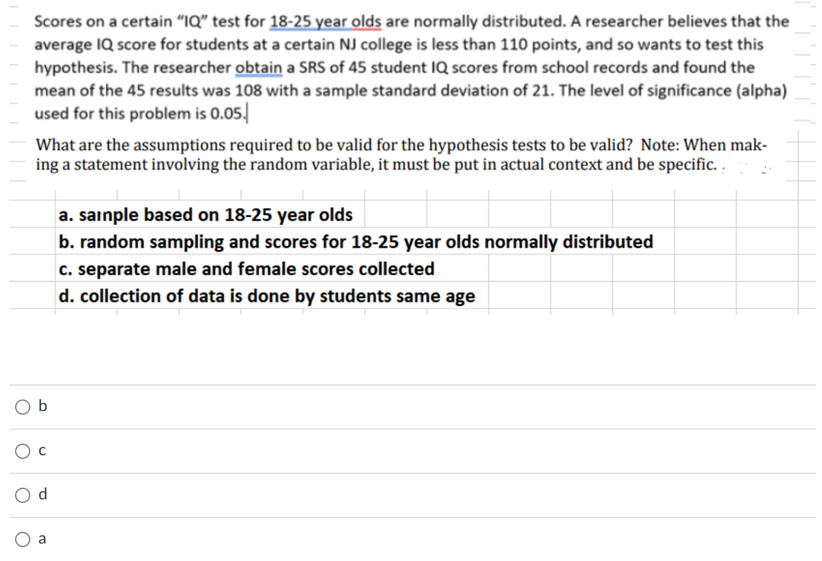 Scores on a certain “IQ" test for 18-25 year olds are normally distributed. A researcher believes that the
average IQ score for students at a certain NJ college is less than 110 points, and so wants to test this
hypothesis. The researcher obtain a SRS of 45 student IQ scores from school records and found the
mean of the 45 results was 108 with a sample standard deviation of 21. The level of significance (alpha)
used for this problem is 0.05.
What are the assumptions required to be valid for the hypothesis tests to be valid? Note: When mak-
ing a statement involving the random variable, it must be put in actual context and be specific. .
a. sainple based on 18-25 year olds
b. random sampling and scores for 18-25 year olds normally distributed
c. separate male and female scores collected
d. collection of data is done by students same age
a
