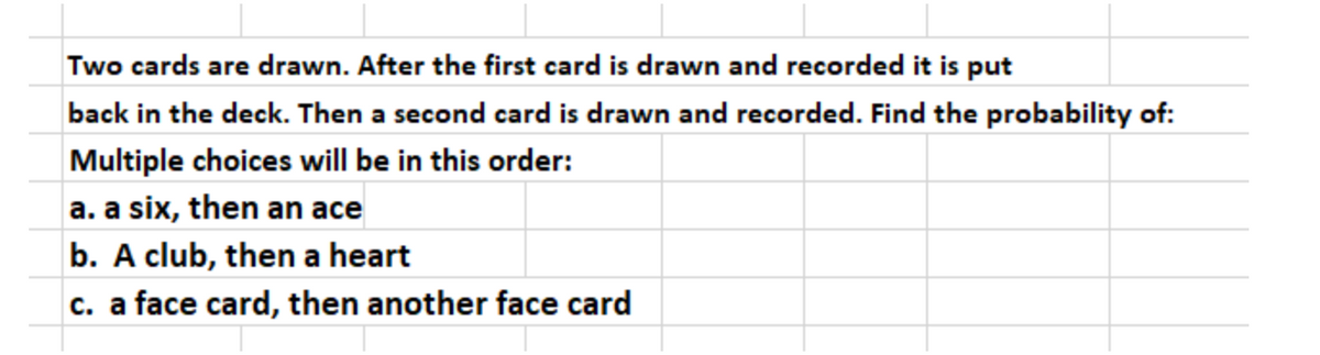 Two cards are drawn. After the first card is drawn and recorded it is put
back in the deck. Then a second card is drawn and recorded. Find the probability of:
Multiple choices will be in this order:
a. a six, then an ace
b. A club, then a heart
c. a face card, then another face card
