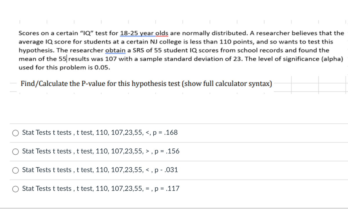 Scores on a certain "IQ" test for 18-25 year olds are normally distributed. A researcher believes that the
average IQ score for students at a certain NJ college is less than 110 points, and so wants to test this
hypothesis. The researcher obtain a SRS of 55 student IQ scores from school records and found the
mean of the 55 results was 107 with a sample standard deviation of 23. The level of significance (alpha)
used for this problem is 0.05.
Find/Calculate the P-value for this hypothesis test (show full calculator syntax)
Stat Tests t tests , t test, 110, 107,23,55, <, p = .168
Stat Tests t tests , t test, 110, 107,23,55, > , p = .156
Stat Tests t tests , t test, 110, 107,23,55, <
,р -.031
Stat Tests t tests , t test, 110, 107,23,55, = , p = .117
