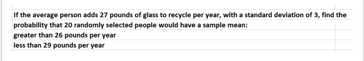 If the average person adds 27 pounds of glass to recycle per year, with a standard deviation of 3, find the
probability that 20 randomly selected people would have a sample mean:
greater than 26 pounds per year
less than 29 pounds per year
