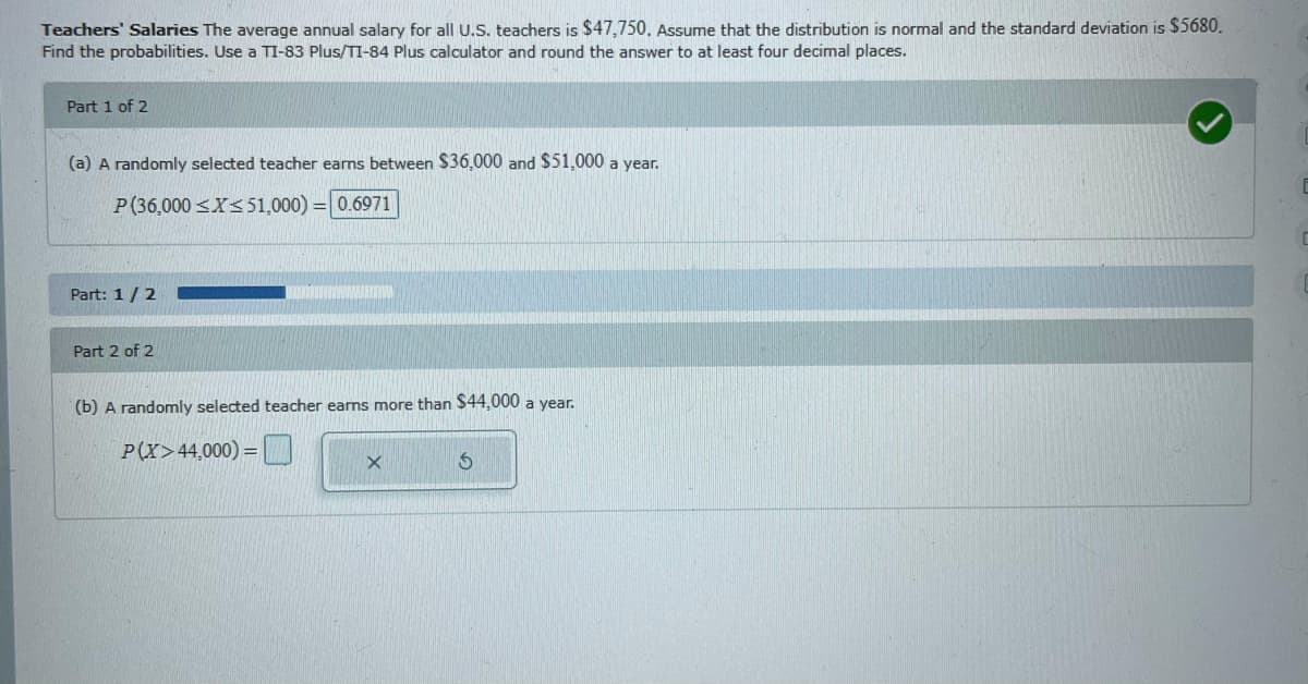 Teachers' Salaries The average annual salary for all U.S. teachers is $47,750. Assume that the distribution is normal and the standard deviation is $5680.
Find the probabilities. Use a TI-83 Plus/TI-84 Plus calculator and round the answer to at least four decimal places.
Part 1 of 2
(a) A randomly selected teacher earms between S36,000 and $51,000 a year.
P(36,000 <X<51,000) = 0.6971
Part: 1/2
Part 2 of 2
(b) A randomly selected teacher earns more than $44,000 a year.
P(X>44,000) =
