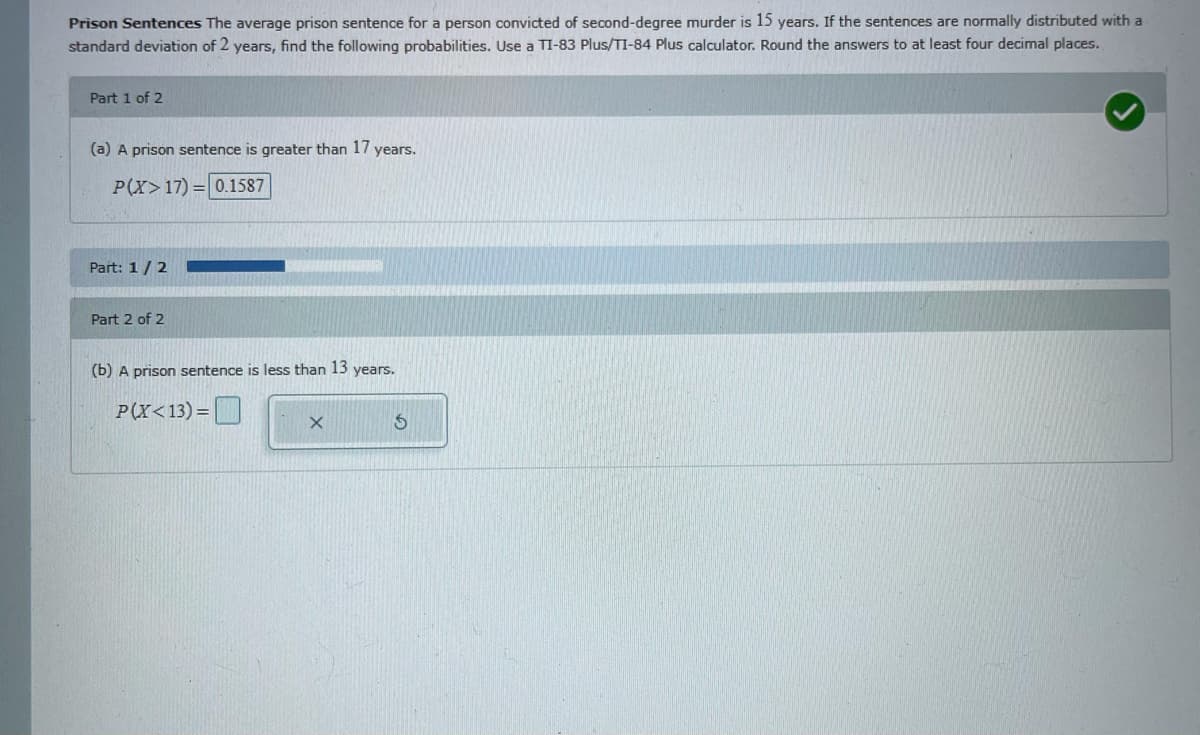 Prison Sentences The average prison sentence for a person convicted of second-degree murder is 15 years. If the sentences are normally distributed with a
standard deviation of 2 years, find the following probabilities. Use a TI-83 Plus/TI-84 Plus calculator. Round the answers to at least four decimal places.
Part 1 of 2
(a) A prison sentence is greater than 17 years.
P(X>17) = 0.1587
Part: 1/2
Part 2 of 2
(b) A prison sentence is less than 13 years.
P(X<13) =
