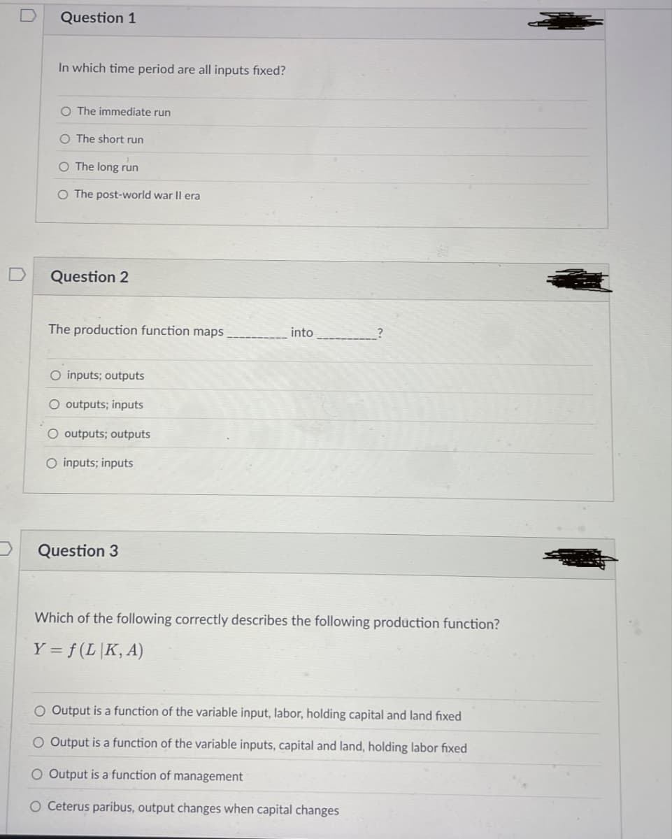 D
Question 1
In which time period are all inputs fixed?
O The immediate run
O The short run
○ The long run
O The post-world war II era
Question 2
The production function maps,
O inputs; outputs
O outputs; inputs
O outputs; outputs
O inputs; inputs
Question 3
into
?
Which of the following correctly describes the following production function?
Y = f(L|K,A)
O Output is a function of the variable input, labor, holding capital and land fixed
O Output is a function of the variable inputs, capital and land, holding labor fixed
O Output is a function of management
O Ceterus paribus, output changes when capital changes