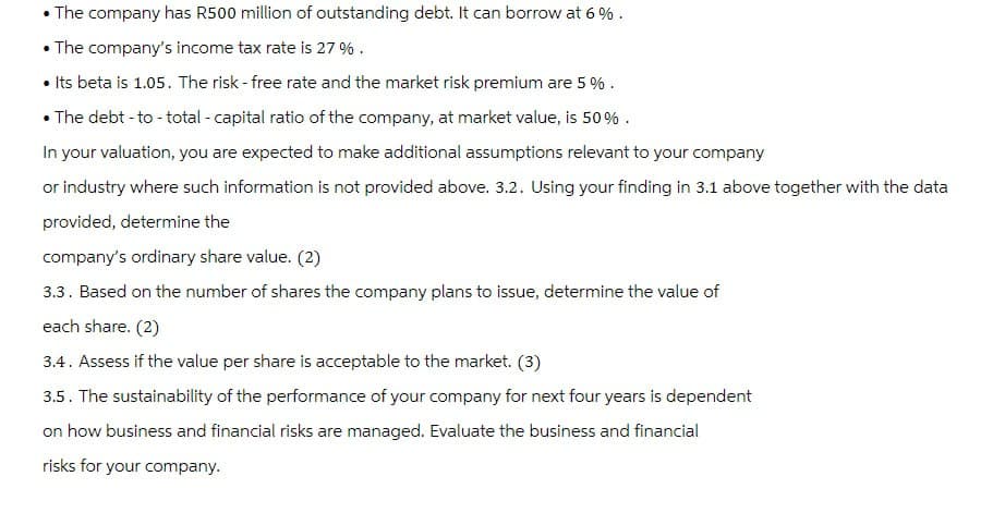 The company has R500 million of outstanding debt. It can borrow at 6%.
•The company's income tax rate is 27%.
• Its beta is 1.05. The risk-free rate and the market risk premium are 5 %.
• The debt-to-total - capital ratio of the company, at market value, is 50%.
In your valuation, you are expected to make additional assumptions relevant to your company
or industry where such information is not provided above. 3.2. Using your finding in 3.1 above together with the data
provided, determine the
company's ordinary share value. (2)
3.3. Based on the number of shares the company plans to issue, determine the value of
each share. (2)
3.4. Assess if the value per share is acceptable to the market. (3)
3.5. The sustainability of the performance of your company for next four years is dependent
on how business and financial risks are managed. Evaluate the business and financial
risks for your company.