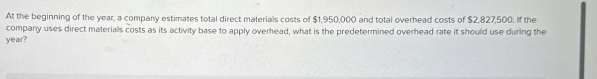 At the beginning of the year, a company estimates total direct materials costs of $1,950,000 and total overhead costs of $2,827,500. If the
company uses direct materials costs as its activity base to apply overhead, what is the predetermined overhead rate it should use during the
year?