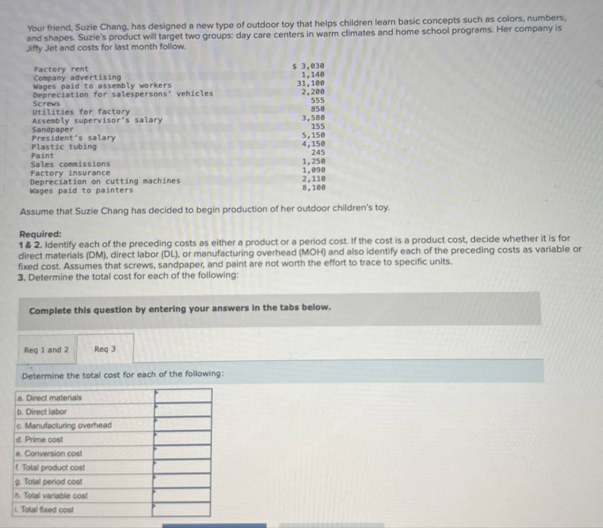 Your friend, Suzie Chang, has designed a new type of outdoor toy that helps children learn basic concepts such as colors, numbers,
and shapes. Suzie's product will target two groups: day care centers in warm climates and home school programs. Her company is
Jiffy Jet and costs for last month follow.
Factory rent
Company advertising
Wages paid to assembly workers
Depreciation for salespersons' vehicles
Screws
Utilities for factory
Assembly supervisor's salary
Sandpaper
President's salary
Plastic tubing
Paint
$ 3,030
1,140
31,100
2,200
555
850
3,580
155
5,150
4,150
Sales commissions
Factory insurance
Depreciation on cutting machines
Wages paid to painters
245
1,250
1,090
2,110
8,100
Assume that Suzie Chang has decided to begin production of her outdoor children's toy.
Required:
1 & 2. Identify each of the preceding costs as either a product or a period cost. If the cost is a product cost, decide whether it is for
direct materials (DM), direct labor (DL), or manufacturing overhead (MOH) and also identify each of the preceding costs as variable or
fixed cost. Assumes that screws, sandpaper, and paint are not worth the effort to trace to specific units.
3. Determine the total cost for each of the following:
Complete this question by entering your answers in the tabs below.
Req 1 and 2
Req 3
Determine the total cost for each of the following:
a. Direct materials
b. Direct labor
c. Manufacturing overhead
d. Prime cost
e. Conversion cost
f. Total product cost
g. Total period cost
h. Total variable cost
i. Total fixed cost